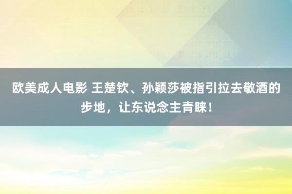 欧美成人电影 王楚钦、孙颖莎被指引拉去敬酒的步地，让东说念主青睐！