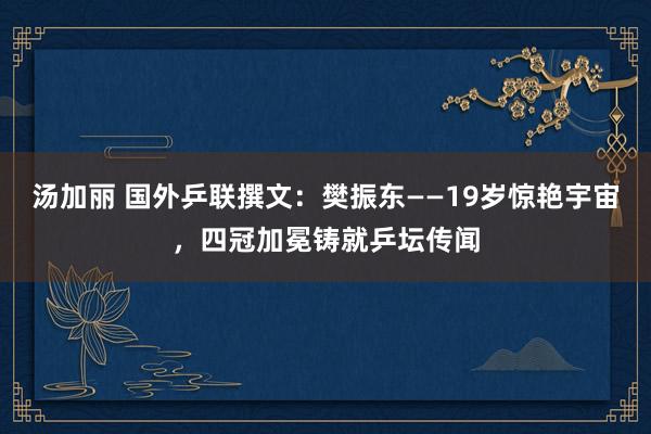 汤加丽 国外乒联撰文：樊振东——19岁惊艳宇宙，四冠加冕铸就乒坛传闻