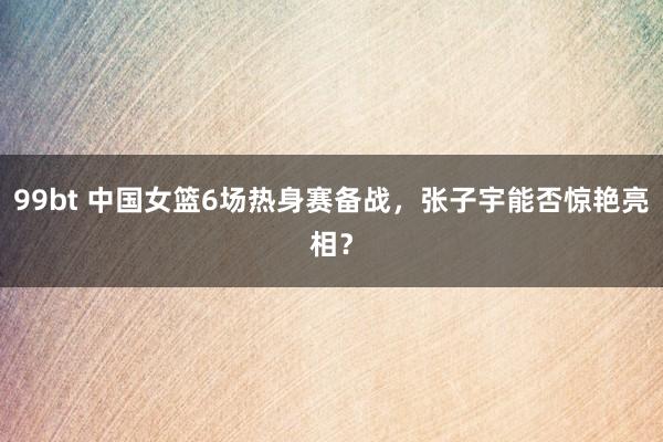 99bt 中国女篮6场热身赛备战，张子宇能否惊艳亮相？