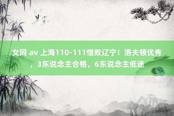 女同 av 上海110-111惜败辽宁！洛夫顿优秀，3东说念主合格，6东说念主低迷
