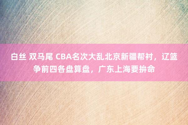 白丝 双马尾 CBA名次大乱北京新疆帮衬，辽篮争前四各盘算盘，广东上海要拚命