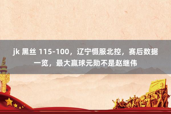 jk 黑丝 115-100，辽宁慑服北控，赛后数据一览，最大赢球元勋不是赵继伟