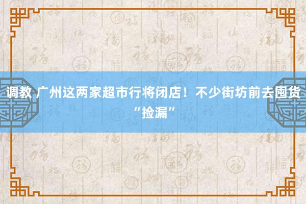 调教 广州这两家超市行将闭店！不少街坊前去囤货“捡漏”