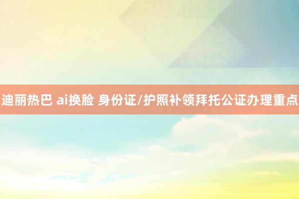 迪丽热巴 ai换脸 身份证/护照补领拜托公证办理重点