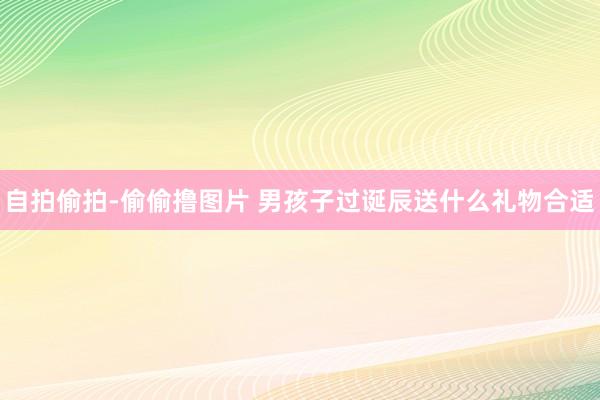 自拍偷拍-偷偷撸图片 男孩子过诞辰送什么礼物合适