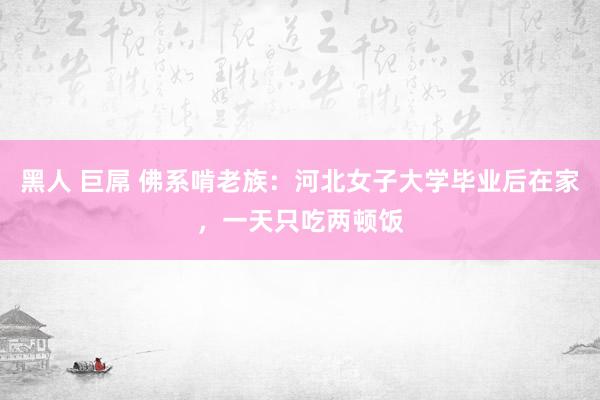 黑人 巨屌 佛系啃老族：河北女子大学毕业后在家，一天只吃两顿饭