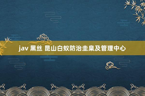 jav 黑丝 昆山白蚁防治圭臬及管理中心