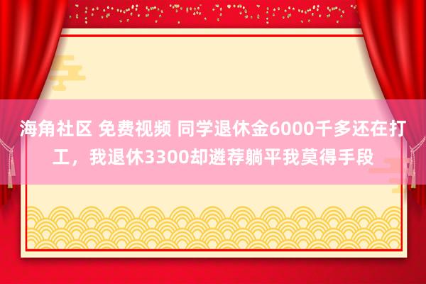 海角社区 免费视频 同学退休金6000千多还在打工，我退休3300却遴荐躺平我莫得手段