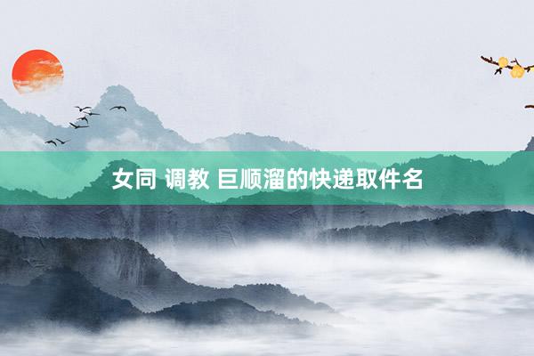 女同 调教 巨顺溜的快递取件名
