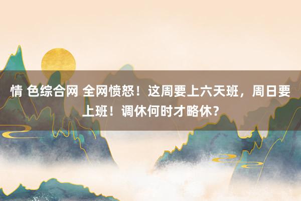 情 色综合网 全网愤怒！这周要上六天班，周日要上班！调休何时才略休？
