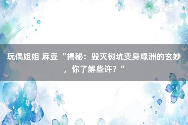 玩偶姐姐 麻豆 “揭秘:毁灭树坑变身绿洲的玄妙,你了解些许?”