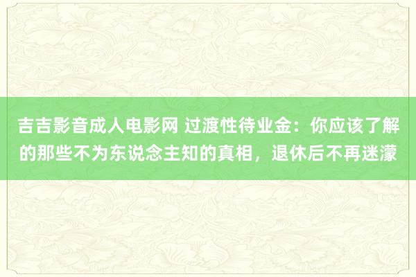 吉吉影音成人电影网 过渡性待业金：你应该了解的那些不为东说念主知的真相，退休后不再迷濛