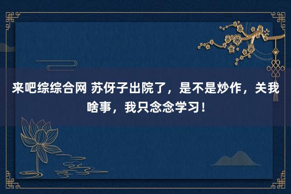 来吧综综合网 苏伢子出院了，是不是炒作，关我啥事，我只念念学习！