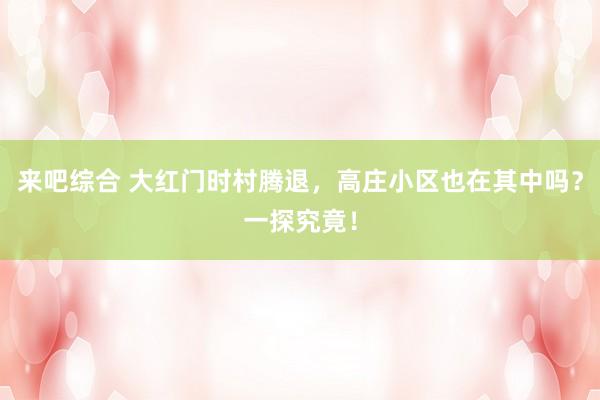 来吧综合 大红门时村腾退，高庄小区也在其中吗？一探究竟！