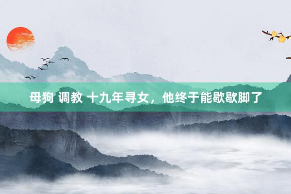 母狗 调教 十九年寻女，他终于能歇歇脚了