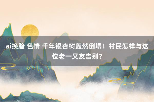 ai换脸 色情 千年银杏树轰然倒塌！村民怎样与这位老一又友告别？