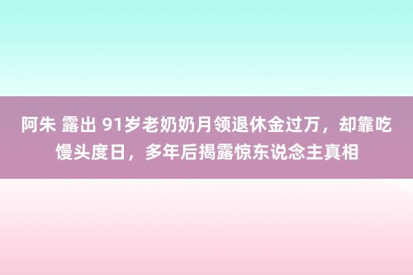 阿朱 露出 91岁老奶奶月领退休金过万，却靠吃馒头度日，多年后揭露惊东说念主真相