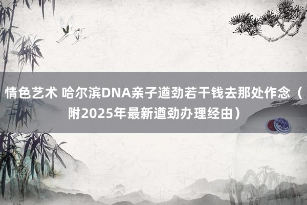 情色艺术 哈尔滨DNA亲子遒劲若干钱去那处作念（附2025年最新遒劲办理经由）