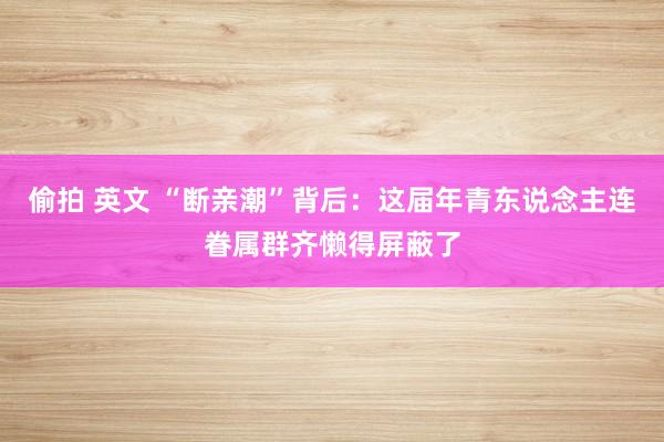 偷拍 英文 “断亲潮”背后：这届年青东说念主连眷属群齐懒得屏蔽了