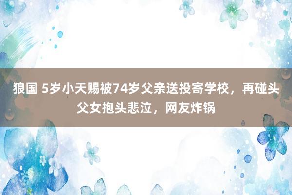 狼国 5岁小天赐被74岁父亲送投寄学校，再碰头父女抱头悲泣，网友炸锅
