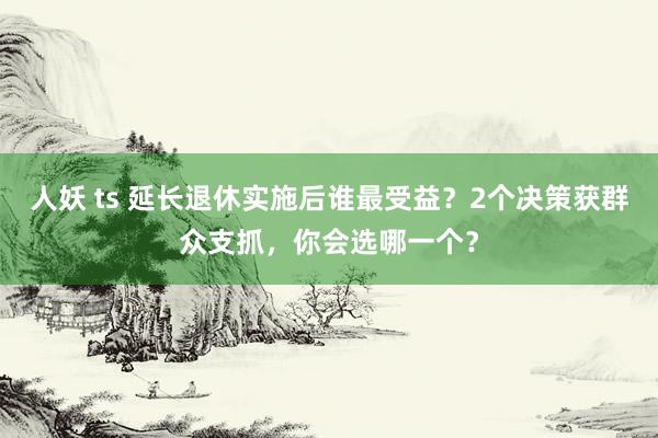人妖 ts 延长退休实施后谁最受益？2个决策获群众支抓，你会选哪一个？
