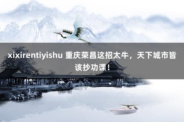 xixirentiyishu 重庆荣昌这招太牛,天下城市皆该抄功课!