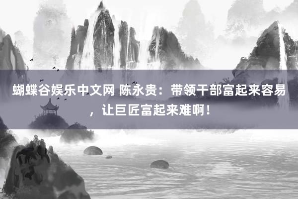 蝴蝶谷娱乐中文网 陈永贵：带领干部富起来容易，让巨匠富起来难啊！