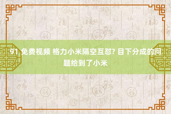 91 免费视频 格力小米隔空互怼? 目下分成的问题给到了小米