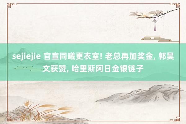 sejiejie 官宣同曦更衣室! 老总再加奖金, 郭昊文获赞, 哈里斯阿日金银链子