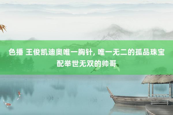 色播 王俊凯迪奥唯一胸针, 唯一无二的孤品珠宝配举世无双的帅哥