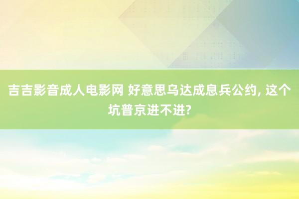 吉吉影音成人电影网 好意思乌达成息兵公约, 这个坑普京进不进?