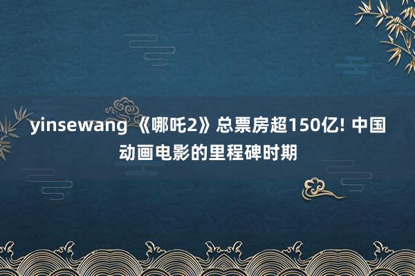yinsewang 《哪吒2》总票房超150亿! 中国动画电影的里程碑时期