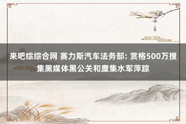 来吧综综合网 赛力斯汽车法务部: 赏格500万搜集黑媒体黑公关和麇集水军萍踪
