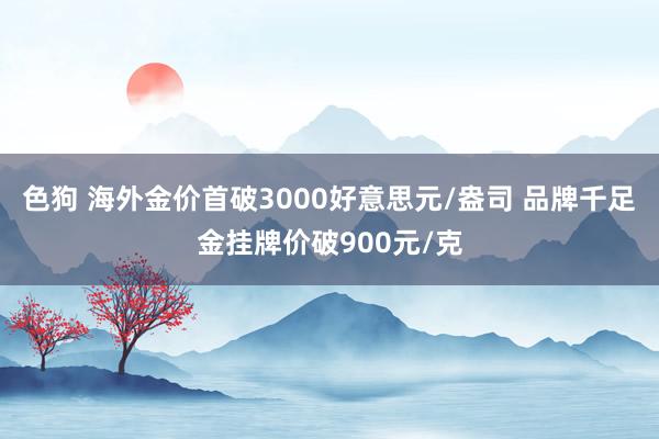 色狗 海外金价首破3000好意思元/盎司 品牌千足金挂牌价破900元/克