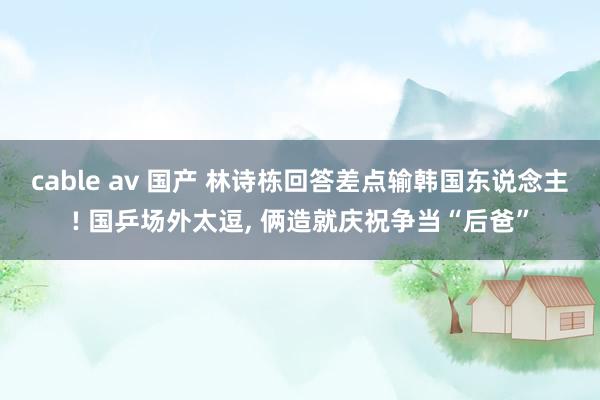 cable av 国产 林诗栋回答差点输韩国东说念主! 国乒场外太逗, 俩造就庆祝争当“后爸”