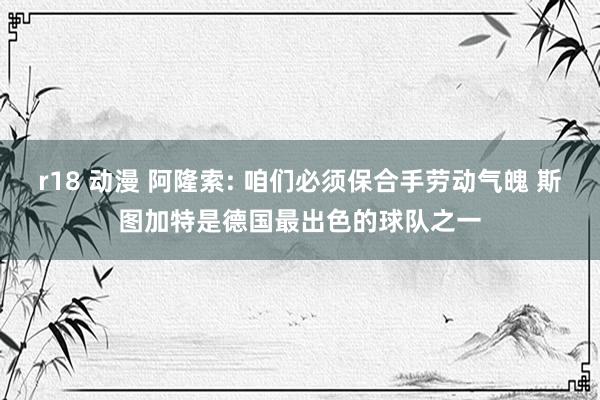 r18 动漫 阿隆索: 咱们必须保合手劳动气魄 斯图加特是德国最出色的球队之一