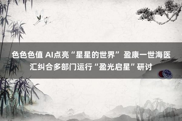 色色色值 AI点亮“星星的世界” 盈康一世海医汇纠合多部门运行“盈光启星”研讨