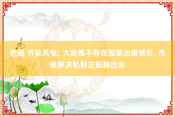 色姐 节能风电: 大鼓舞不存在股票出借情形, 市值解决轨制正酝酿出台