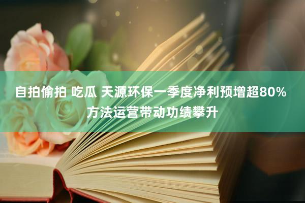 自拍偷拍 吃瓜 天源环保一季度净利预增超80% 方法运营带动功绩攀升