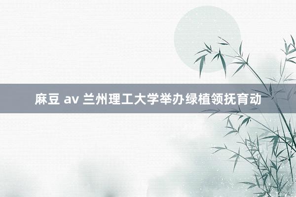 麻豆 av 兰州理工大学举办绿植领抚育动