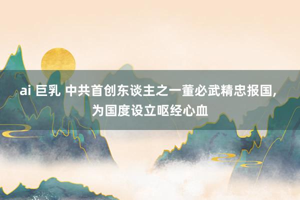 ai 巨乳 中共首创东谈主之一董必武精忠报国, 为国度设立呕经心血