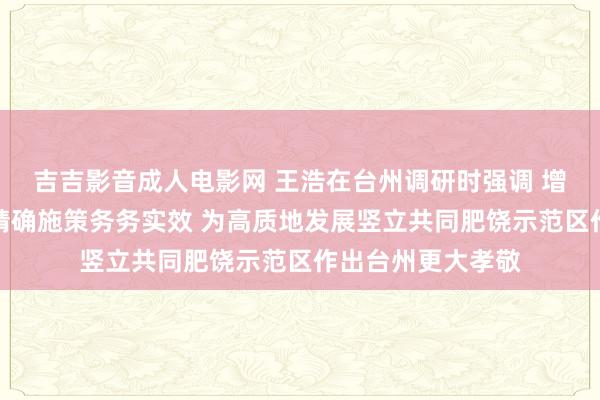 吉吉影音成人电影网 王浩在台州调研时强调 增强信心激勉斗志精确施策务务实效 为高质地发展竖立共同肥饶示范区作出台州更大孝敬