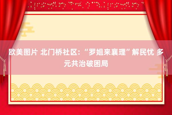 欧美图片 北门桥社区: “罗姐来襄理”解民忧 多元共治破困局
