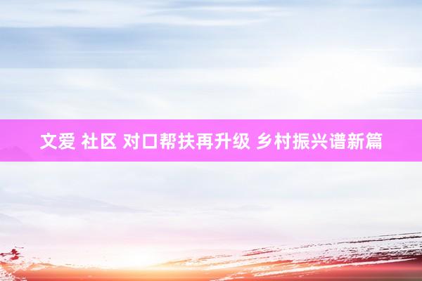 文爱 社区 对口帮扶再升级 乡村振兴谱新篇