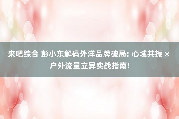 来吧综合 彭小东解码外洋品牌破局: 心域共振 × 户外流量立异实战指南!