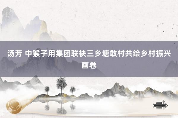 汤芳 中猴子用集团联袂三乡塘敢村共绘乡村振兴画卷