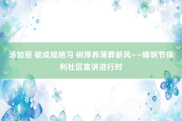 汤加丽 破成规陋习 树厚养薄葬新风——晴明节保利社区宣讲进行时