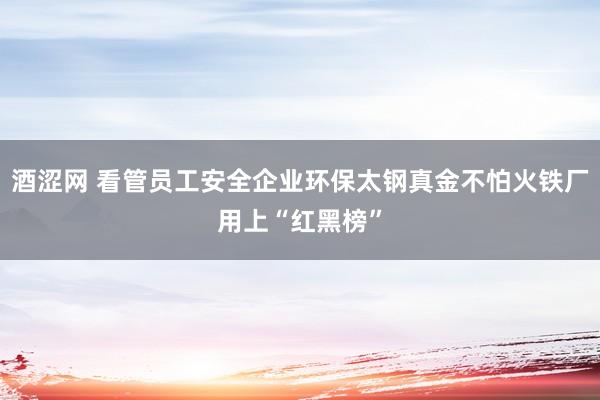 酒涩网 看管员工安全企业环保太钢真金不怕火铁厂用上“红黑榜”