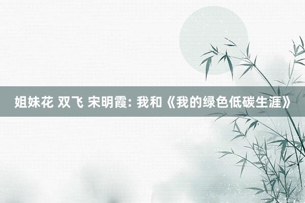 姐妹花 双飞 宋明霞: 我和《我的绿色低碳生涯》