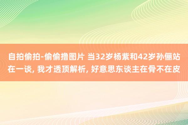 自拍偷拍-偷偷撸图片 当32岁杨紫和42岁孙俪站在一谈, 我才透顶解析, 好意思东谈主在骨不在皮